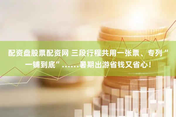 配资盘股票配资网 三段行程共用一张票、专列“一铺到底”……暑期出游省钱又省心！