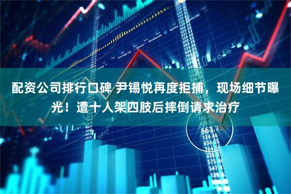 配资公司排行口碑 尹锡悦再度拒捕，现场细节曝光！遭十人架四肢后摔倒请求治疗