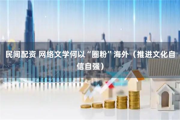 民间配资 网络文学何以“圈粉”海外（推进文化自信自强）