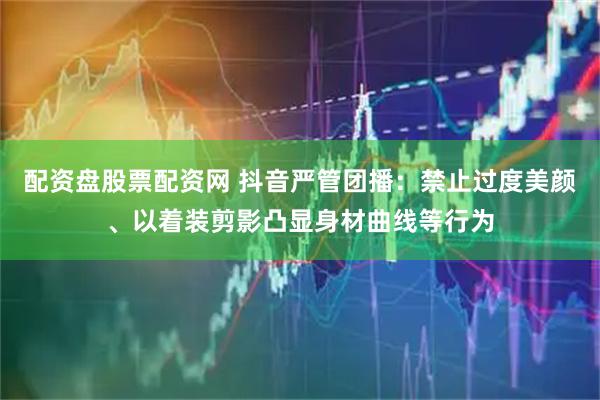 配资盘股票配资网 抖音严管团播：禁止过度美颜、以着装剪影凸显身材曲线等行为