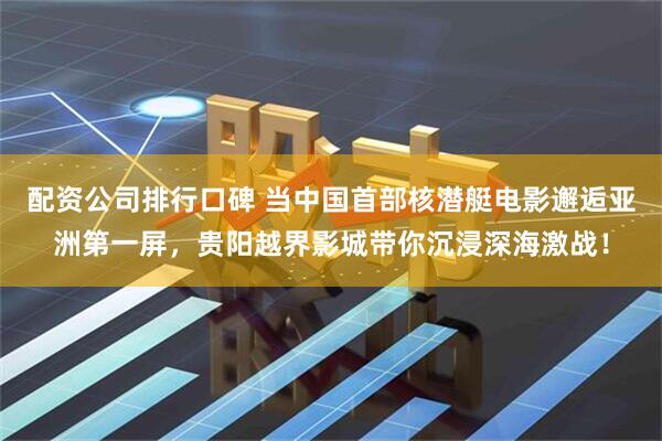 配资公司排行口碑 当中国首部核潜艇电影邂逅亚洲第一屏，贵阳越界影城带你沉浸深海激战！