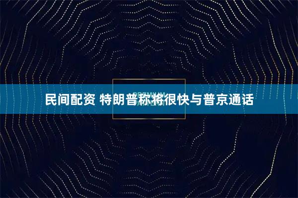 民间配资 特朗普称将很快与普京通话