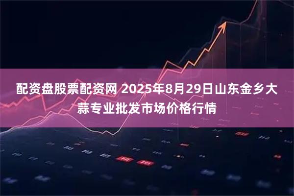 配资盘股票配资网 2025年8月29日山东金乡大蒜专业批发市场价格行情