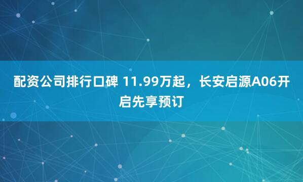 配资公司排行口碑 11.99万起，长安启源A06开启先享预订