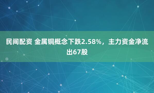 民间配资 金属铜概念下跌2.58%，主力资金净流出67股