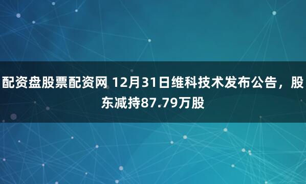 配资盘股票配资网 12月31日维科技术发布公告，股东减持87.79万股