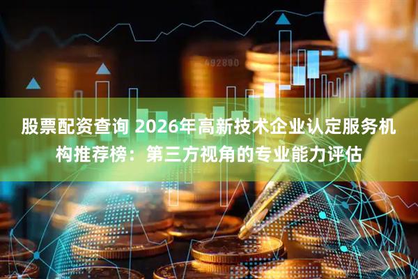 股票配资查询 2026年高新技术企业认定服务机构推荐榜：第三方视角的专业能力评估