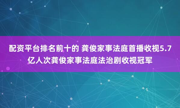 配资平台排名前十的 龚俊家事法庭首播收视5.7亿人次龚俊家事法庭法治剧收视冠军