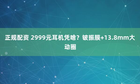 正规配资 2999元耳机凭啥?铍振膜+13.8mm大动圈