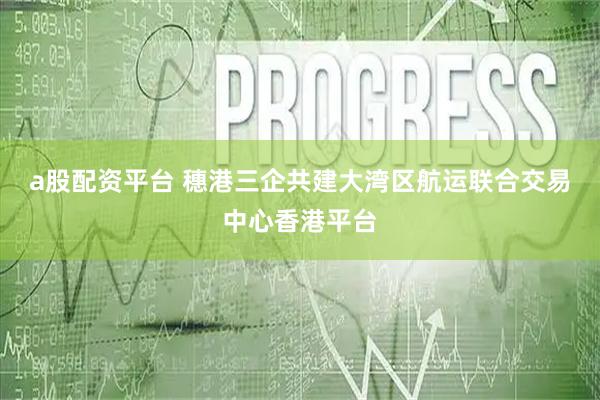 a股配资平台 穗港三企共建大湾区航运联合交易中心香港平台