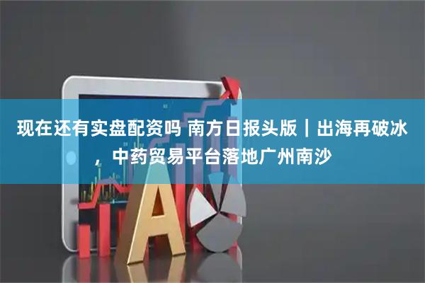现在还有实盘配资吗 南方日报头版｜出海再破冰，中药贸易平台落地广州南沙