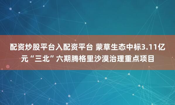 配资炒股平台入配资平台 蒙草生态中标3.11亿元“三北”六期腾格里沙漠治理重点项目