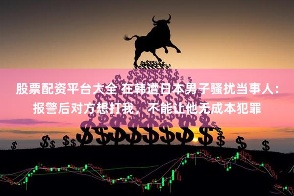 股票配资平台大全 在韩遭日本男子骚扰当事人：报警后对方想打我，不能让他无成本犯罪