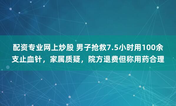 配资专业网上炒股 男子抢救7.5小时用100余支止血针，家属质疑，院方退费但称用药合理