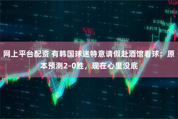 网上平台配资 有韩国球迷特意请假赴酒馆看球：原本预测2-0胜，现在心里没底