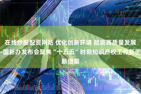 在线炒股配资网站 优化创新环境 赋能高质量发展——国新办发布会聚焦“十五五”时期知识产权工作新图景