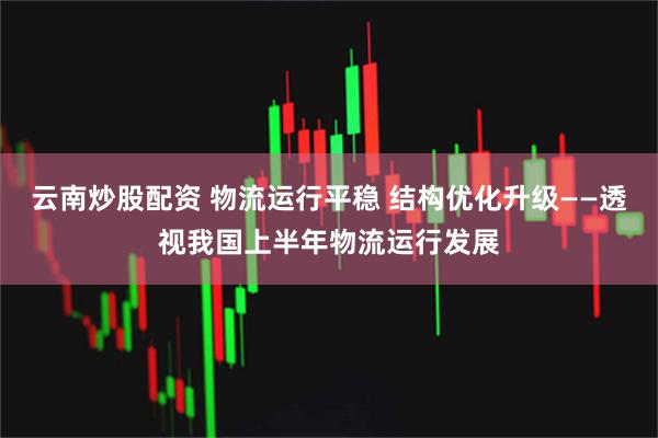 云南炒股配资 物流运行平稳 结构优化升级——透视我国上半年物流运行发展